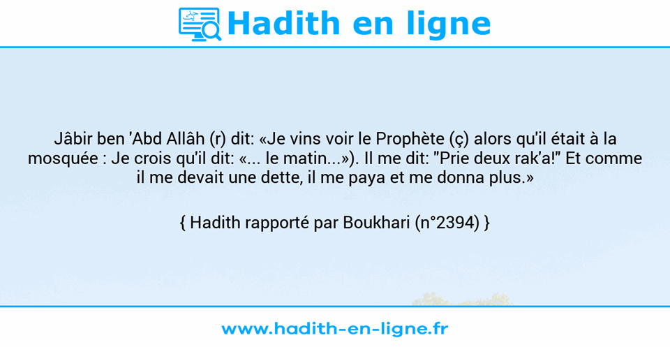 Une image avec le hadith : Jâbir ben 'Abd Allâh (r) dit: «Je vins voir le Prophète (ç) alors qu'il était à la mosquée : Je crois qu'il dit: «... le matin...»). Il me dit: "Prie deux rak'a!" Et comme il me devait une dette, il me paya et me donna plus.» Hadith rapporté par Boukhari (n°2394)