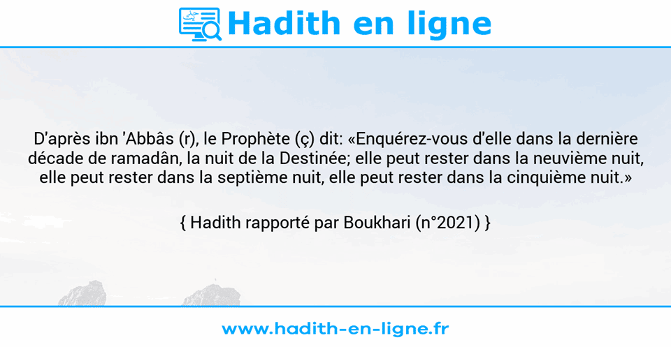 Une image avec le hadith : D'après ibn 'Abbâs (r), le Prophète (ç) dit: «Enquérez-vous d'elle dans la dernière décade de ramadân, la nuit de la Destinée; elle peut rester dans la neuvième nuit, elle peut rester dans la septième nuit, elle peut rester dans la cinquième nuit.» Hadith rapporté par Boukhari (n°2021)