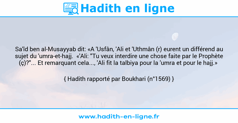 Une image avec le hadith : Sa'îd ben al-Musayyab dit: «A 'Usfân, 'Ali et 'Uthmân (r) eurent un différend au sujet du 'umra-et-hajj.  «'Ali: "Tu veux interdire une chose faite par le Prophète (ç)?"... Et remarquant cela..., 'Ali fit la talbiya pour la 'umra et pour le hajj.»  Hadith rapporté par Boukhari (n°1569)