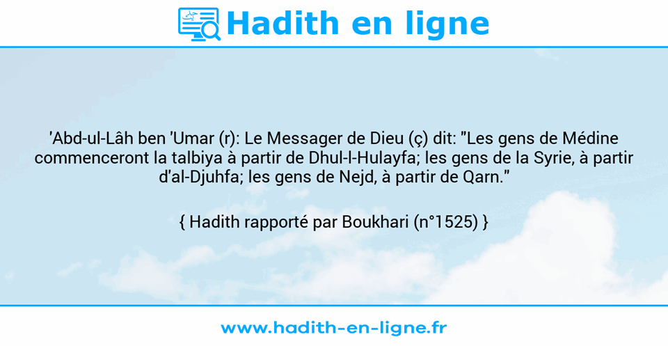 Une image avec le hadith : 'Abd-ul-Lâh ben 'Umar (r): Le Messager de Dieu (ç) dit: "Les gens de Médine commenceront la talbiya à partir de Dhul-l-Hulayfa; les gens de la Syrie, à partir d'al-Djuhfa; les gens de Nejd, à partir de Qarn." Hadith rapporté par Boukhari (n°1525)