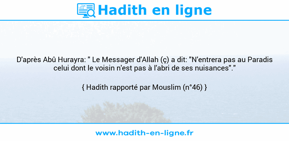 Une image avec le hadith : D'après Abû Hurayra: " Le Messager d'Allah (ç) a dit: "N'entrera pas au Paradis celui dont le voisin n'est pas à l'abri de ses nuisances"." Hadith rapporté par Mouslim (n°46)