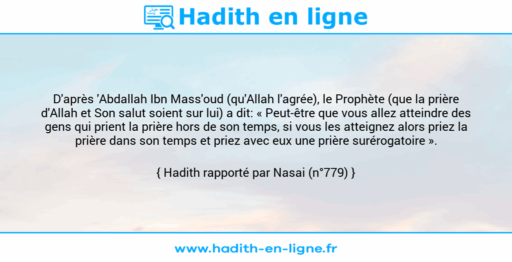 Une image avec le hadith : D'après 'Abdallah Ibn Mass'oud (qu'Allah l'agrée), le Prophète (que la prière d'Allah et Son salut soient sur lui) a dit: « Peut-être que vous allez atteindre des gens qui prient la prière hors de son temps, si vous les atteignez alors priez la prière dans son temps et priez avec eux une prière surérogatoire ». Hadith rapporté par Nasai (n°779)
