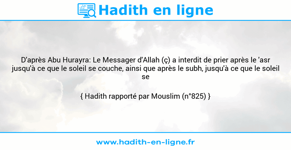 Une image avec le hadith : D'après Abu Hurayra: Le Messager d'Allah (ç) a interdit de prier après le 'asr jusqu'à ce que le soleil se couche, ainsi que après le subh, jusqu'à ce que le soleil se lève." Hadith rapporté par Mouslim (n°825)