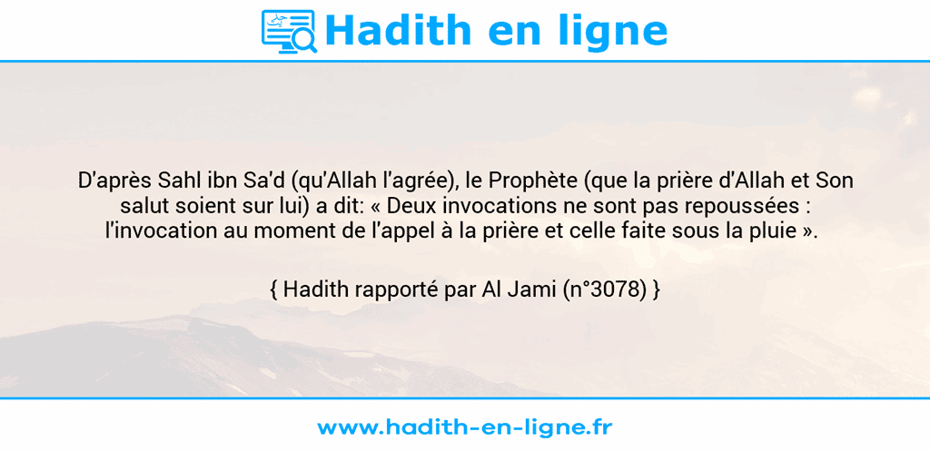 Une image avec le hadith : D'après Sahl ibn Sa'd (qu'Allah l'agrée), le Prophète (que la prière d'Allah et Son salut soient sur lui) a dit: « Deux invocations ne sont pas repoussées : l'invocation au moment de l'appel à la prière et celle faite sous la pluie ».  Hadith rapporté par Al Jami (n°3078)