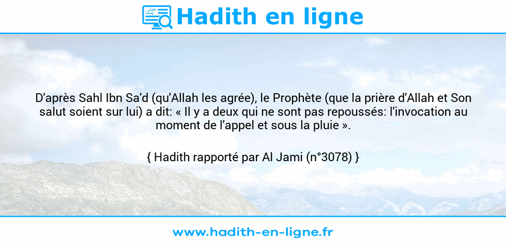 Une image avec le hadith : D'après Sahl Ibn Sa'd (qu'Allah les agrée), le Prophète (que la prière d'Allah et Son salut soient sur lui) a dit: « Il y a deux qui ne sont pas repoussés: l'invocation au moment de l'appel et sous la pluie ». Hadith rapporté par Al Jami (n°3078)
