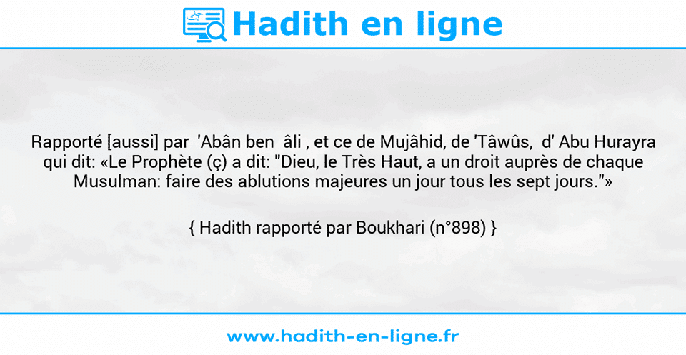Une image avec le hadith : Rapporté [aussi] par  'Abân ben  âli , et ce de Mujâhid, de 'Tâwûs,  d' Abu Hurayra qui dit: «Le Prophète (ç) a dit: "Dieu, le Très Haut, a un droit auprès de chaque Musulman: faire des ablutions majeures un jour tous les sept jours."» Hadith rapporté par Boukhari (n°898)