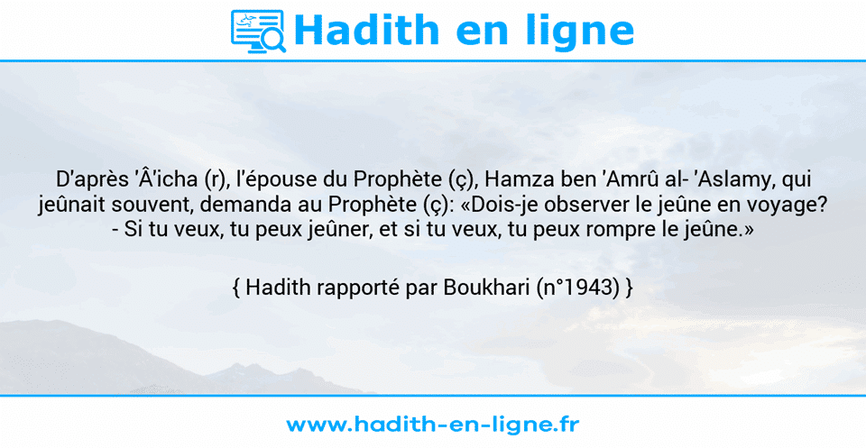 Une image avec le hadith : D'après 'Â'icha (r), l'épouse du Prophète (ç), Hamza ben 'Amrû al­ 'Aslamy, qui jeûnait souvent, demanda au Prophète (ç): «Dois-je observer le jeûne en voyage? - Si tu veux, tu peux jeûner, et si tu veux, tu peux rompre le jeûne.» Hadith rapporté par Boukhari (n°1943)