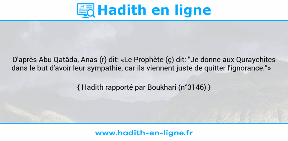 Une image avec le hadith : D'après Abu Qatâda, Anas (r) dit: «Le Prophète (ç) dit: "Je donne aux Quraychites dans le but d'avoir leur sympathie, car ils viennent juste de quitter l'ignorance."»    Hadith rapporté par Boukhari (n°3146)