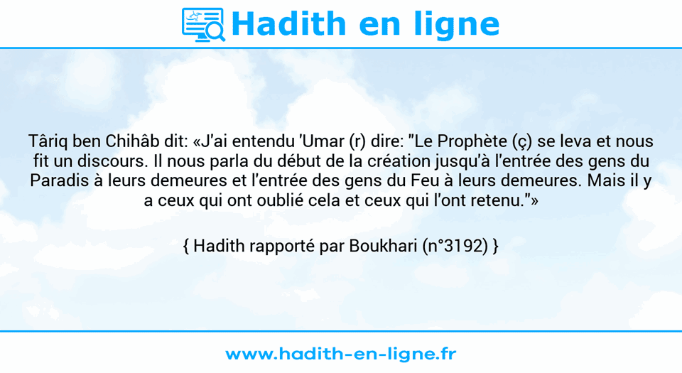 Une image avec le hadith : Târiq ben Chihâb dit: «J'ai entendu 'Umar (r) dire: "Le Prophète (ç) se leva et nous fit un discours. Il nous parla du début de la création jusqu'à l'entrée des gens du Paradis à leurs demeures et l'entrée des gens du Feu à leurs demeures. Mais il y a ceux qui ont oublié cela et ceux qui l'ont retenu."» Hadith rapporté par Boukhari (n°3192)