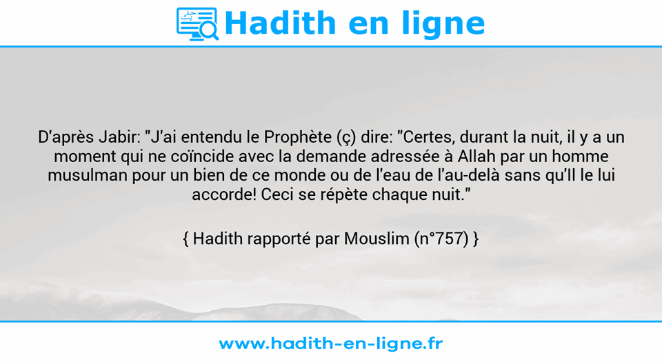 Une image avec le hadith : D'après Jabir: "J'ai entendu le Prophète (ç) dire: "Certes, durant la nuit, il y a un moment qui ne coïncide avec la demande adressée à Allah par un homme musulman pour un bien de ce monde ou de l'eau de l'au-delà sans qu'Il le lui accorde! Ceci se répète chaque nuit." Hadith rapporté par Mouslim (n°757)