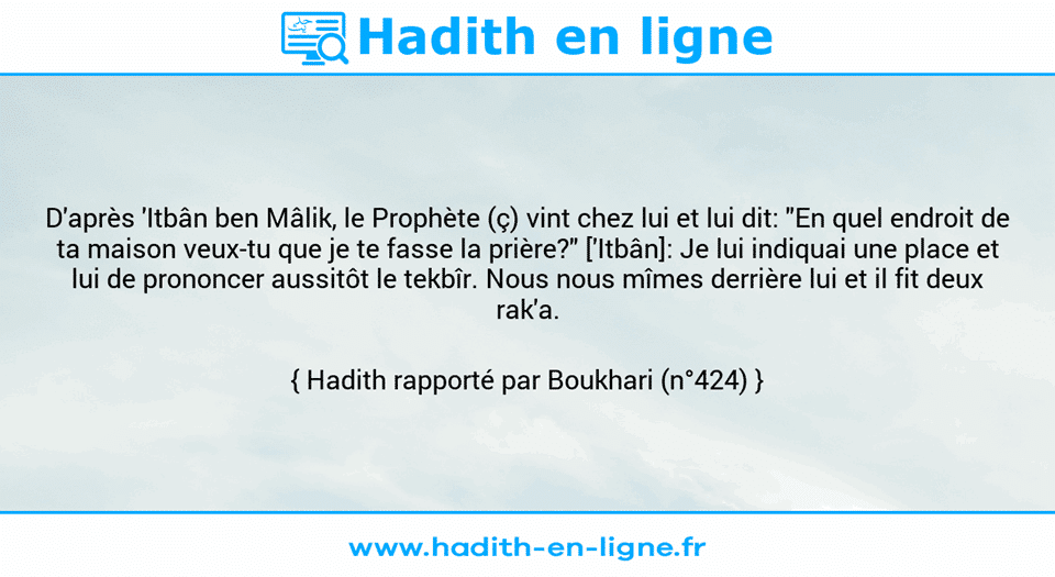 Une image avec le hadith : D'après 'Itbân ben Mâlik, le Prophète (ç) vint chez lui et lui dit: "En quel endroit de ta maison veux-tu que je te fasse la prière?" ['Itbân]: Je lui indiquai une place et lui de prononcer aussitôt le tekbîr. Nous nous mîmes derrière lui et il fit deux rak'a.  Hadith rapporté par Boukhari (n°424)