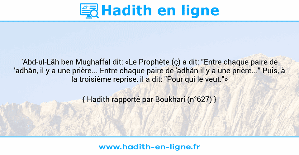 Une image avec le hadith : 'Abd-ul-Lâh ben Mughaffal dit: «Le Prophète (ç) a dit: "Entre chaque paire de 'adhân, il y a une prière... Entre chaque paire de 'adhân il y a une prière..." Puis, à la troisième reprise, il a dit: "Pour qui le veut."» Hadith rapporté par Boukhari (n°627)