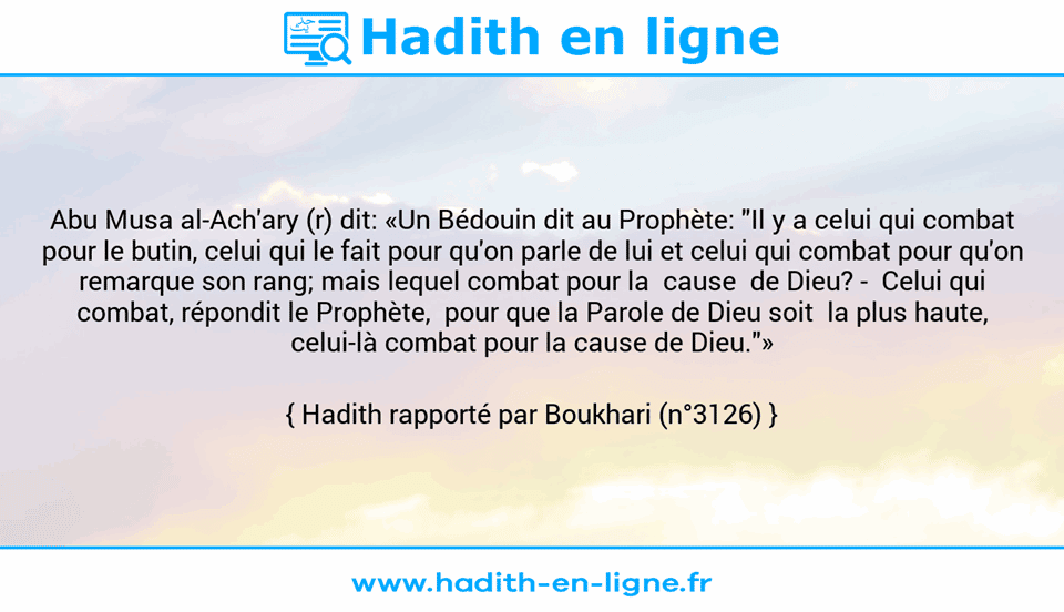 Une image avec le hadith : Abu Musa al-Ach'ary (r) dit: «Un Bédouin dit au Prophète: "Il y a celui qui combat pour le butin, celui qui le fait pour qu'on parle de lui et celui qui combat pour qu'on remarque son rang; mais lequel combat pour la  cause  de Dieu? -  Celui qui combat, répondit le Prophète,  pour que la Parole de Dieu soit  la plus haute, celui-là combat pour la cause de Dieu."» Hadith rapporté par Boukhari (n°3126)