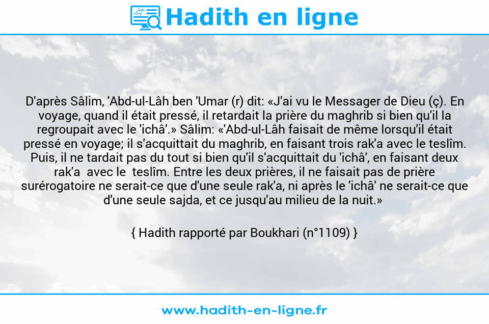 Une image avec le hadith : D'après Sâlim, 'Abd-ul-Lâh ben 'Umar (r) dit: «J'ai vu le Messager de Dieu (ç). En voyage, quand il était pressé, il retardait la prière du maghrib si bien qu'il la regroupait avec le 'ichâ'.» Sâlim: «'Abd-ul-Lâh faisait de même lorsqu'il était pressé en voyage; il s'acquittait du maghrib, en faisant trois rak'a avec le teslîm. Puis, il ne tardait pas du tout si bien qu'il s'acquittait du 'ichâ', en faisant deux rak'a  avec le  teslîm. Entre les deux prières, il ne faisait pas de prière surérogatoire ne serait-ce que d'une seule rak'a, ni après le 'ichâ' ne serait-ce que d'une seule sajda, et ce jusqu'au milieu de la nuit.»  Hadith rapporté par Boukhari (n°1109)