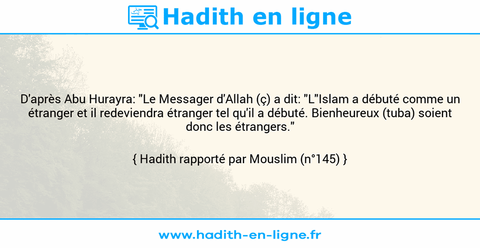 Une image avec le hadith : D'après Abu Hurayra: "Le Messager d'Allah (ç) a dit: "L"Islam a débuté comme un étranger et il redeviendra étranger tel qu'il a débuté. Bienheureux (tuba) soient donc les étrangers." Hadith rapporté par Mouslim (n°145)