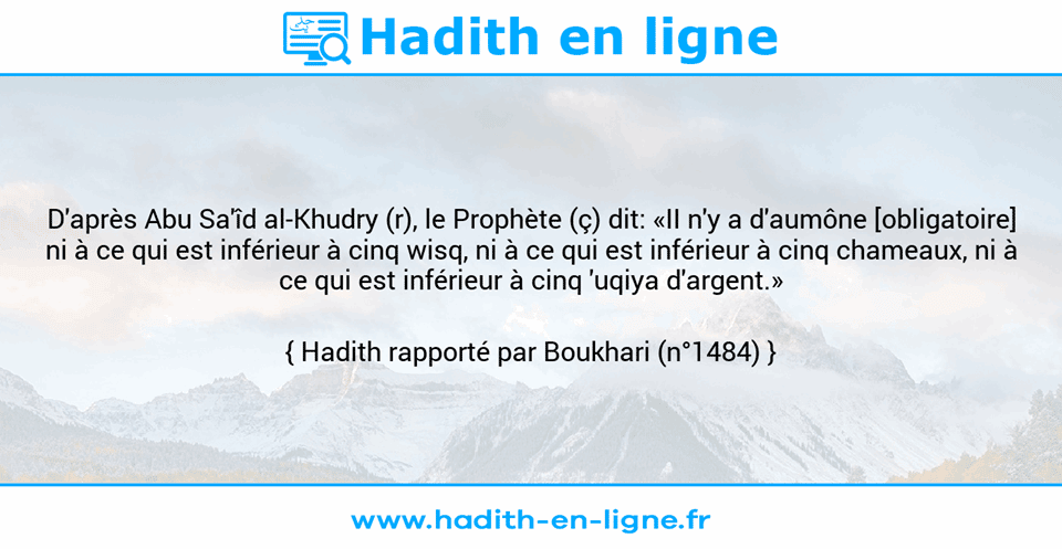Une image avec le hadith : D'après Abu Sa'îd al-Khudry (r), le Prophète (ç) dit: «II n'y a d'aumône [obligatoire] ni à ce qui est inférieur à cinq wisq, ni à ce qui est inférieur à cinq chameaux, ni à ce qui est inférieur à cinq 'uqiya d'argent.» Hadith rapporté par Boukhari (n°1484)
