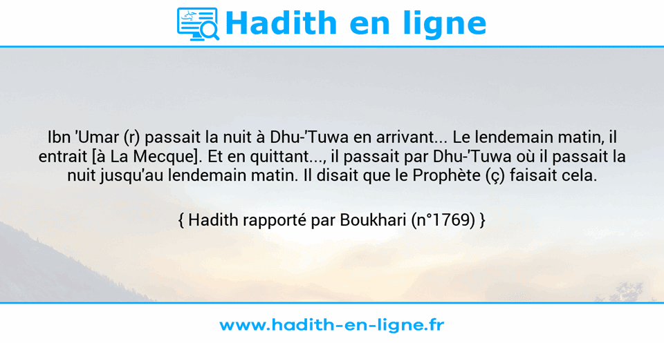 Une image avec le hadith : Ibn 'Umar (r) passait la nuit à Dhu-'Tuwa en arrivant... Le lendemain matin, il entrait [à La Mecque]. Et en quittant..., il passait par Dhu-'Tuwa où il passait la nuit jusqu'au lendemain matin. Il disait que le Prophète (ç) faisait cela. Hadith rapporté par Boukhari (n°1769)