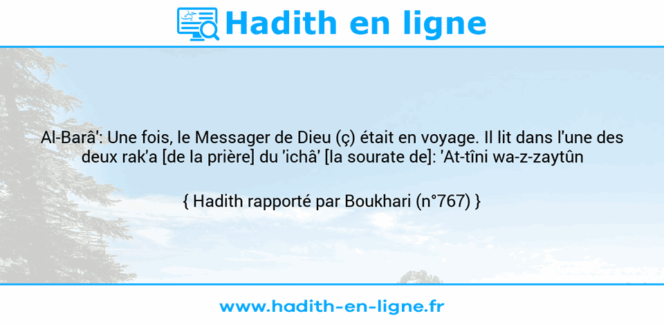 Une image avec le hadith : Al-Barâ': Une fois, le Messager de Dieu (ç) était en voyage. Il lit dans l'une des deux rak'a [de la prière] du 'ichâ' [la sourate de]: 'At-tîni wa-z-zaytûn Hadith rapporté par Boukhari (n°767)
