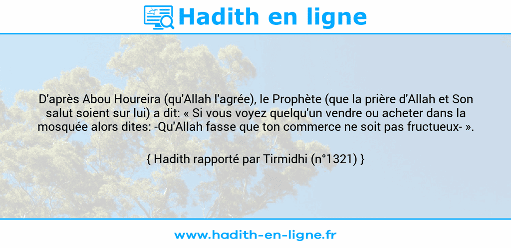 Une image avec le hadith : D'après Abou Houreira (qu'Allah l'agrée), le Prophète (que la prière d'Allah et Son salut soient sur lui) a dit: « Si vous voyez quelqu'un vendre ou acheter dans la mosquée alors dites: -Qu'Allah fasse que ton commerce ne soit pas fructueux- ». Hadith rapporté par Tirmidhi (n°1321)