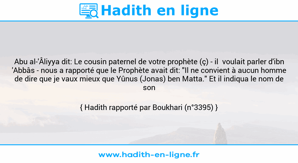 Une image avec le hadith : Abu al-'Âliyya dit: Le cousin paternel de votre prophète (ç) - il  voulait parler d'ibn 'Abbâs - nous a rapporté que le Prophète avait dit: "Il ne convient à aucun homme de dire que je vaux mieux que Yûnus (Jonas) ben Matta." Et il indiqua le nom de son père. Hadith rapporté par Boukhari (n°3395)