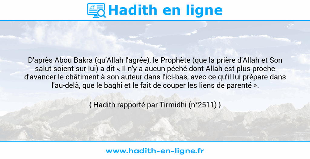 Une image avec le hadith : D'après Abou Bakra (qu'Allah l'agrée), le Prophète (que la prière d'Allah et Son salut soient sur lui) a dit « Il n'y a aucun péché dont Allah est plus proche d'avancer le châtiment à son auteur dans l'ici-bas, avec ce qu'il lui prépare dans l'au-delà, que le baghi et le fait de couper les liens de parenté ». Hadith rapporté par Tirmidhi (n°2511)