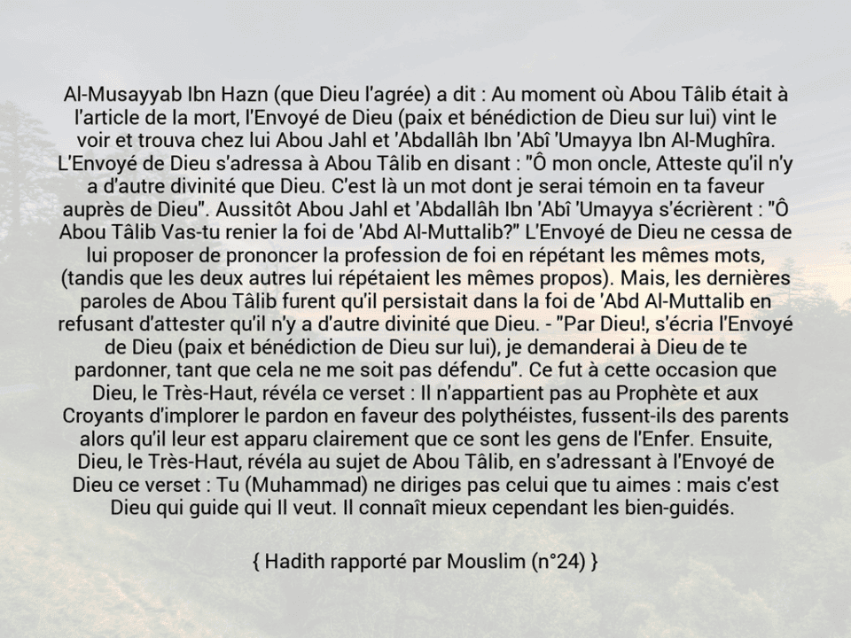 Une image avec le hadith : Al-Musayyab Ibn Hazn (que Dieu l'agrée) a dit : Au moment où Abou Tâlib était à l'article de la mort, l'Envoyé de Dieu (paix et bénédiction de Dieu sur lui) vint le voir et trouva chez lui Abou Jahl et 'Abdallâh Ibn 'Abî 'Umayya Ibn Al-Mughîra. L'Envoyé de Dieu s'adressa à Abou Tâlib en disant : "Ô mon oncle, Atteste qu'il n'y a d'autre divinité que Dieu. C'est là un mot dont je serai témoin en ta faveur auprès de Dieu". Aussitôt Abou Jahl et 'Abdallâh Ibn 'Abî 'Umayya s'écrièrent : "Ô Abou Tâlib Vas-tu renier la foi de 'Abd Al-Muttalib?" L'Envoyé de Dieu ne cessa de lui proposer de prononcer la profession de foi en répétant les mêmes mots, (tandis que les deux autres lui répétaient les mêmes propos). Mais, les dernières paroles de Abou Tâlib furent qu'il persistait dans la foi de 'Abd Al-Muttalib en refusant d'attester qu'il n'y a d'autre divinité que Dieu. - "Par Dieu!, s'écria l'Envoyé de Dieu (paix et bénédiction de Dieu sur lui), je demanderai à Dieu de te pardonner, tant que cela ne me soit pas défendu". Ce fut à cette occasion que Dieu, le Très-Haut, révéla ce verset : Il n'appartient pas au Prophète et aux Croyants d'implorer le pardon en faveur des polythéistes, fussent-ils des parents alors qu'il leur est apparu clairement que ce sont les gens de l'Enfer. Ensuite, Dieu, le Très-Haut, révéla au sujet de Abou Tâlib, en s'adressant à l'Envoyé de Dieu ce verset : Tu (Muhammad) ne diriges pas celui que tu aimes : mais c'est Dieu qui guide qui Il veut. Il connaît mieux cependant les bien-guidés.  Hadith rapporté par Mouslim (n°24)