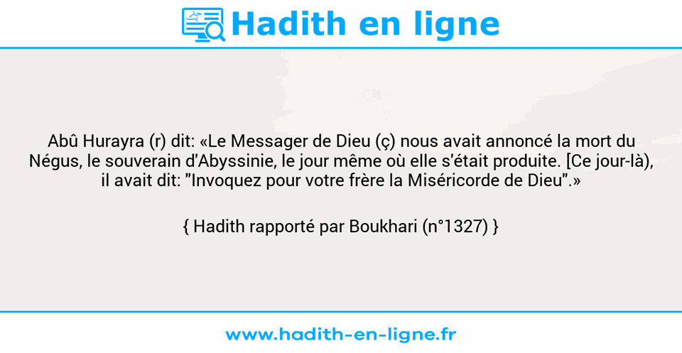 Une image avec le hadith : Abû Hurayra (r) dit: «Le Messager de Dieu (ç) nous avait annoncé la mort du Négus, le souverain d'Abyssinie, le jour même où elle s'était produite. [Ce jour-là), il avait dit: "Invoquez pour votre frère la Miséricorde de Dieu".» Hadith rapporté par Boukhari (n°1327)