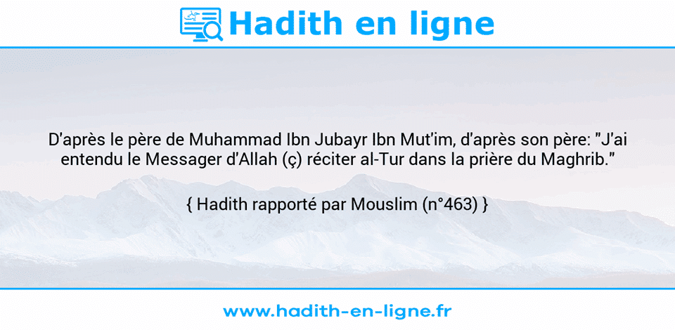 Une image avec le hadith : D'après le père de Muhammad Ibn Jubayr Ibn Mut'im, d'après son père: "J'ai entendu le Messager d'Allah (ç) réciter al-Tur dans la prière du Maghrib." Hadith rapporté par Mouslim (n°463)