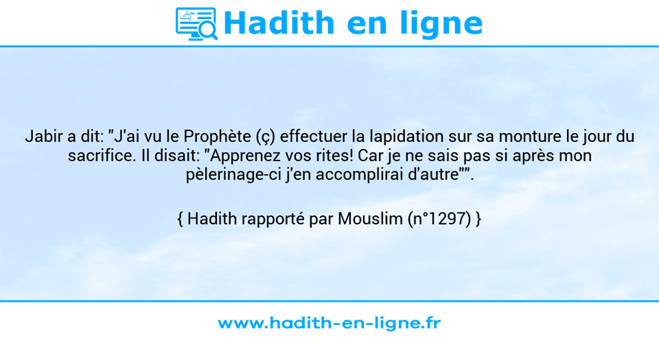 Une image avec le hadith : Jabir a dit: "J'ai vu le Prophète (ç) effectuer la lapidation sur sa monture le jour du sacrifice. Il disait: "Apprenez vos rites! Car je ne sais pas si après mon pèlerinage-ci j'en accomplirai d'autre"". Hadith rapporté par Mouslim (n°1297)