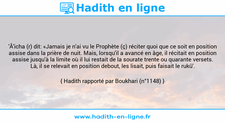 Une image avec le hadith : 'Â'icha (r) dit: «Jamais je n'ai vu le Prophète (ç) réciter quoi que ce soit en position assise dans la prière de nuit. Mais, lorsqu'il a avancé en âge, il récitait en position assise jusqu'à la limite où il lui restait de la sourate trente ou quarante versets. Là, il se relevait en position debout, les lisait, puis faisait le rukû'. Hadith rapporté par Boukhari (n°1148)