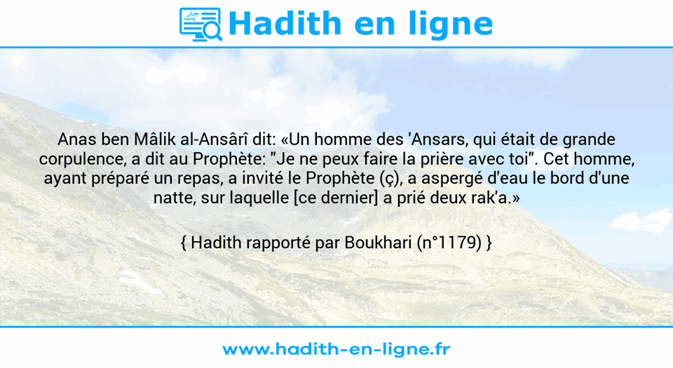Une image avec le hadith : Anas ben Mâlik al-Ansârî dit: «Un homme des 'Ansars, qui était de grande corpulence, a dit au Prophète: "Je ne peux faire la prière avec toi". Cet homme, ayant préparé un repas, a invité le Prophète (ç), a aspergé d'eau le bord d'une natte, sur laquelle [ce dernier] a prié deux rak'a.» Hadith rapporté par Boukhari (n°1179)