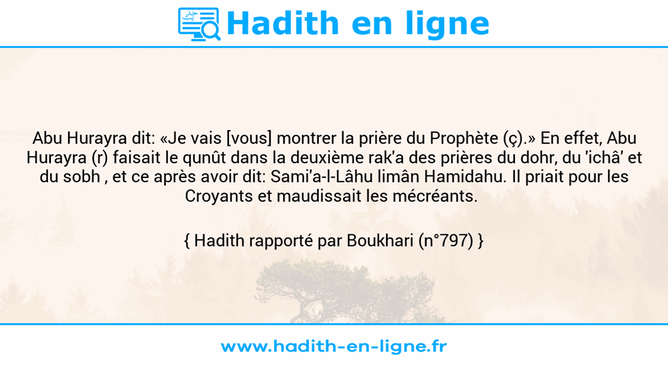 Une image avec le hadith : Abu Hurayra dit: «Je vais [vous] montrer la prière du Prophète (ç).» En effet, Abu Hurayra (r) faisait le qunût dans la deuxième rak'a des prières du dohr, du 'ichâ' et du sobh , et ce après avoir dit: Sami'a-l-Lâhu limân Hamidahu. Il priait pour les Croyants et maudissait les mécréants.  Hadith rapporté par Boukhari (n°797)