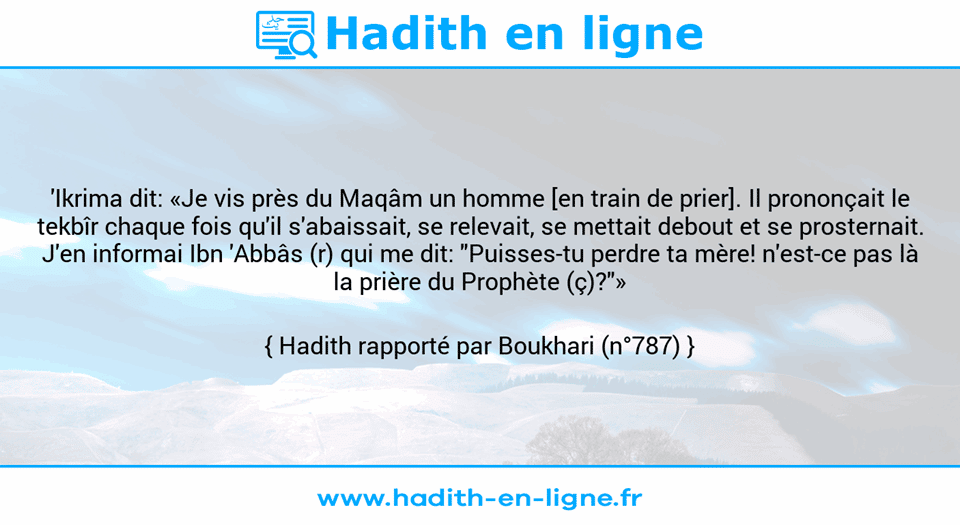 Une image avec le hadith : 'Ikrima dit: «Je vis près du Maqâm un homme [en train de prier]. Il prononçait le tekbîr chaque fois qu'il s'abaissait, se relevait, se mettait debout et se prosternait. J'en informai Ibn 'Abbâs (r) qui me dit: "Puisses-tu perdre ta mère! n'est-ce pas là la prière du Prophète (ç)?"» Hadith rapporté par Boukhari (n°787)