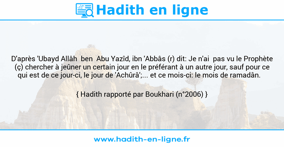 Une image avec le hadith : D'après 'Ubayd Allâh  ben  Abu Yazîd, ibn 'Abbâs (r) dit: Je n'ai  pas vu le Prophète (ç) chercher à jeûner un certain jour en le préférant à un autre jour, sauf pour ce qui est de ce jour-ci, le jour de 'Achûrâ';... et ce mois-ci: le mois de ramadân.    Hadith rapporté par Boukhari (n°2006)