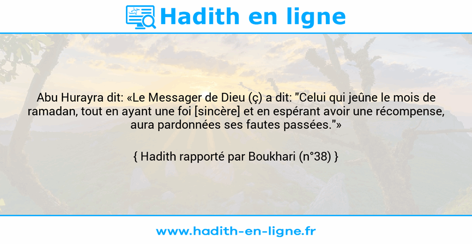 Une image avec le hadith : Abu Hurayra dit: «Le Messager de Dieu (ç) a dit: "Celui qui jeûne le mois de ramadan, tout en ayant une foi [sincère] et en espérant avoir une récompense, aura pardonnées ses fautes passées."» Hadith rapporté par Boukhari (n°38)