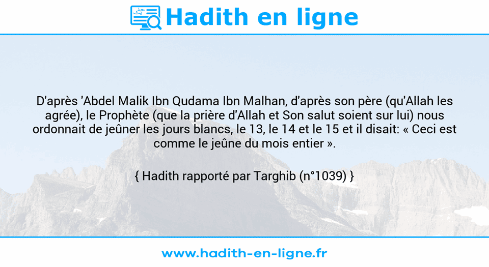 Une image avec le hadith : D'après 'Abdel Malik Ibn Qudama Ibn Malhan, d'après son père (qu'Allah les agrée), le Prophète (que la prière d'Allah et Son salut soient sur lui) nous ordonnait de jeûner les jours blancs, le 13, le 14 et le 15 et il disait: « Ceci est comme le jeûne du mois entier ». Hadith rapporté par Targhib (n°1039)