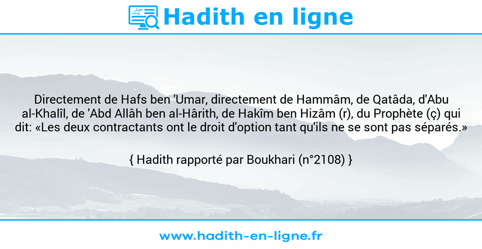 Une image avec le hadith : Directement de Hafs ben 'Umar, directement de Hammâm, de Qatâda, d'Abu al-Khalîl, de 'Abd Allâh ben al-Hârith, de Hakîm ben Hizâm (r), du Prophète (ç) qui dit: «Les deux contractants ont le droit d'option tant qu'ils ne se sont pas séparés.» Hadith rapporté par Boukhari (n°2108)