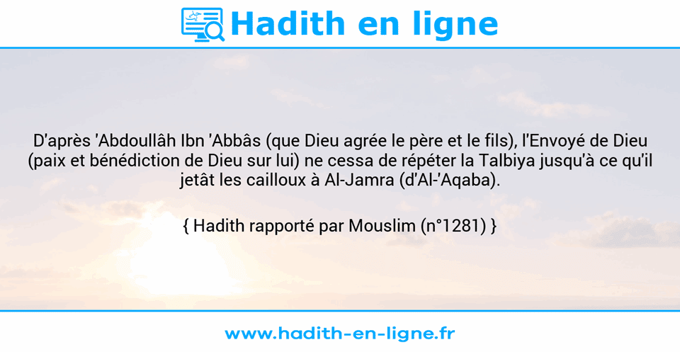 Une image avec le hadith : D'après 'Abdoullâh Ibn 'Abbâs (que Dieu agrée le père et le fils), l'Envoyé de Dieu (paix et bénédiction de Dieu sur lui) ne cessa de répéter la Talbiya jusqu'à ce qu'il jetât les cailloux à Al-Jamra (d'Al-'Aqaba). Hadith rapporté par Mouslim (n°1281)