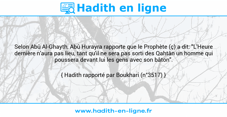 Une image avec le hadith : Selon Abû Al-Ghayth, Abû Hurayra rapporte que le Prophète (ç) a dit: "L'Heure dernière n'aura pas lieu, tant qu'il ne sera pas sorti des Qahtân un homme qui poussera devant lui les gens avec son bâton". Hadith rapporté par Boukhari (n°3517)
