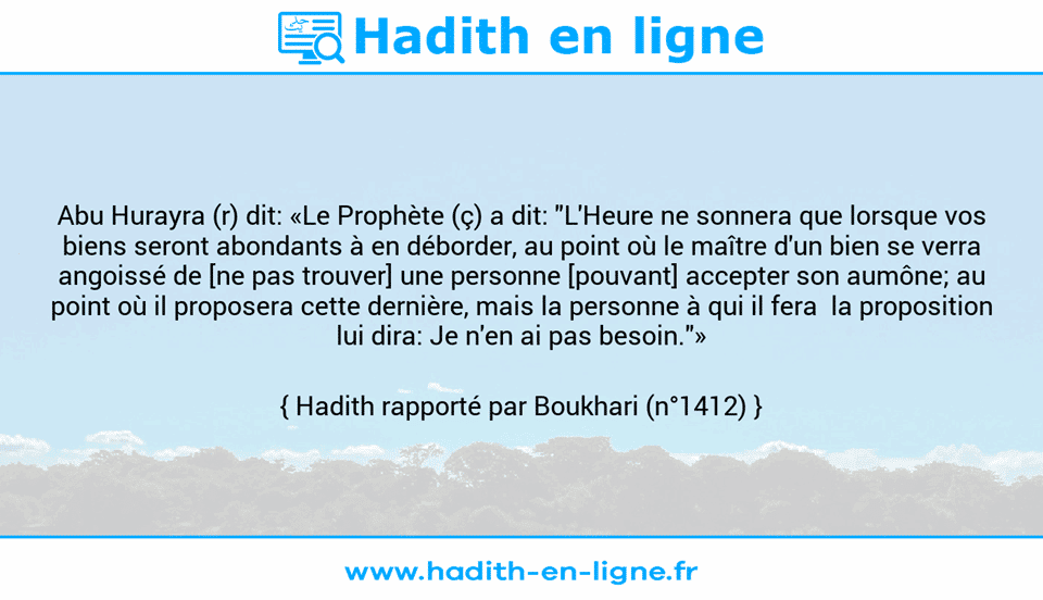 Une image avec le hadith : Abu Hurayra (r) dit: «Le Prophète (ç) a dit: "L'Heure ne sonnera que lorsque vos biens seront abondants à en déborder, au point où le maître d'un bien se verra angoissé de [ne pas trouver] une personne [pouvant] accepter son aumône; au point où il proposera cette dernière, mais la personne à qui il fera  la proposition lui dira: Je n'en ai pas besoin."» Hadith rapporté par Boukhari (n°1412)