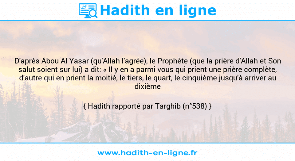 Une image avec le hadith : D'après Abou Al Yasar (qu'Allah l'agrée), le Prophète (que la prière d'Allah et Son salut soient sur lui) a dit: « Il y en a parmi vous qui prient une prière complète, d'autre qui en prient la moitié, le tiers, le quart, le cinquième jusqu'à arriver au dixième ». Hadith rapporté par Targhib (n°538)