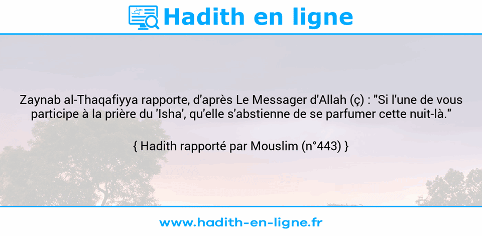 Une image avec le hadith : Zaynab al-Thaqafiyya rapporte, d'après Le Messager d'Allah (ç) : "Si l'une de vous participe à la prière du 'Isha', qu'elle s'abstienne de se parfumer cette nuit-là." Hadith rapporté par Mouslim (n°443)