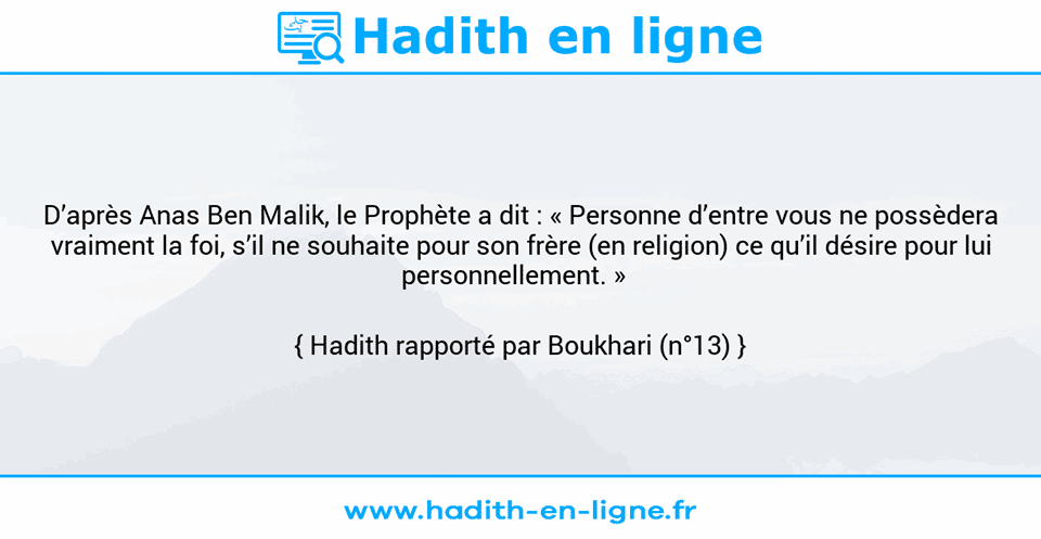Une image avec le hadith : D’après Anas Ben Malik, le Prophète a dit : « Personne d’entre vous ne possèdera vraiment la foi, s’il ne souhaite pour son frère (en religion) ce qu’il désire pour lui personnellement. »   Hadith rapporté par Boukhari (n°13)