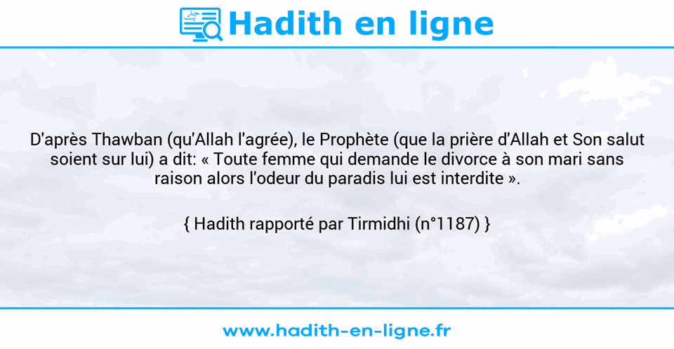 Une image avec le hadith : D'après Thawban (qu'Allah l'agrée), le Prophète (que la prière d'Allah et Son salut soient sur lui) a dit: « Toute femme qui demande le divorce à son mari sans raison alors l'odeur du paradis lui est interdite ». Hadith rapporté par Tirmidhi (n°1187)