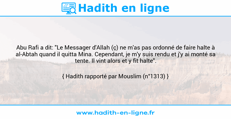 Une image avec le hadith : Abu Rafi a dit: "Le Messager d'Allah (ç) ne m'as pas ordonné de faire halte à al-Abtah quand il quitta Mina. Cependant, je m'y suis rendu et j'y ai monté sa tente. Il vint alors et y fit halte". Hadith rapporté par Mouslim (n°1313)