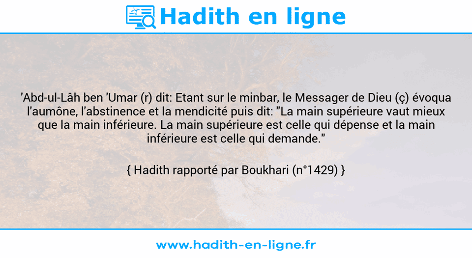Une image avec le hadith : 'Abd-ul-Lâh ben 'Umar (r) dit: Etant sur le minbar, le Messager de Dieu (ç) évoqua l'aumône, l'abstinence et la mendicité puis dit: "La main supérieure vaut mieux que la main inférieure. La main supérieure est celle qui dépense et la main inférieure est celle qui demande." Hadith rapporté par Boukhari (n°1429)
