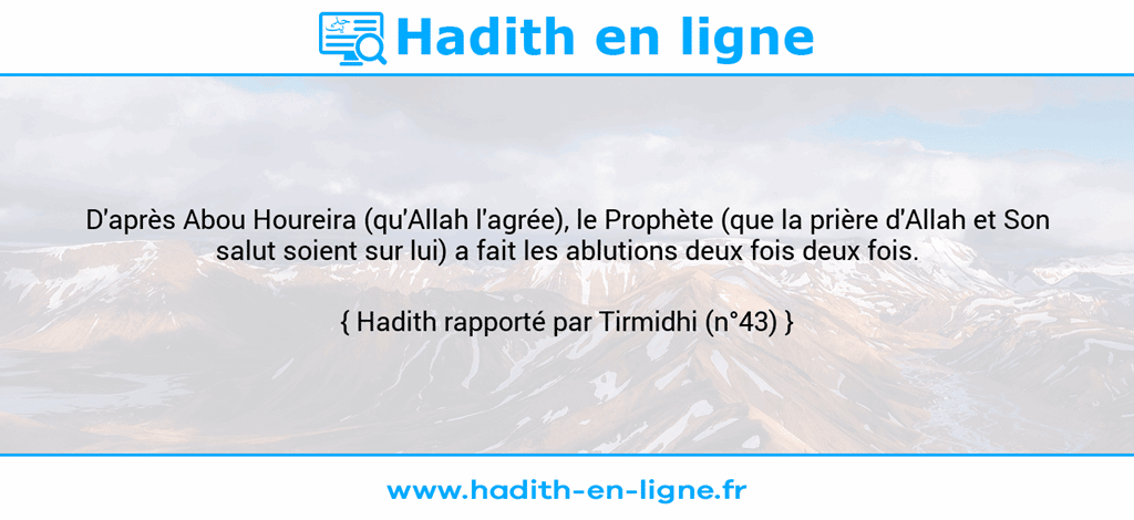 Une image avec le hadith : D'après Abou Houreira (qu'Allah l'agrée), le Prophète (que la prière d'Allah et Son salut soient sur lui) a fait les ablutions deux fois deux fois. Hadith rapporté par Tirmidhi (n°43)