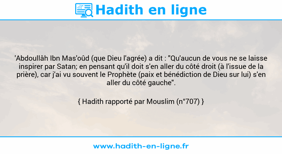Une image avec le hadith : 'Abdoullâh Ibn Mas'oûd (que Dieu l'agrée) a dit : "Qu'aucun de vous ne se laisse inspirer par Satan; en pensant qu'il doit s'en aller du côté droit (à l'issue de la prière), car j'ai vu souvent le Prophète (paix et bénédiction de Dieu sur lui) s'en aller du côté gauche". Hadith rapporté par Mouslim (n°707)