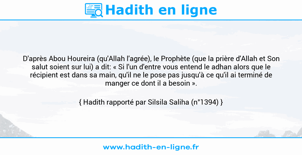 Une image avec le hadith : D'après Abou Houreira (qu'Allah l'agrée), le Prophète (que la prière d'Allah et Son salut soient sur lui) a dit: « Si l'un d'entre vous entend le adhan alors que le récipient est dans sa main, qu'il ne le pose pas jusqu'à ce qu'il ai terminé de manger ce dont il a besoin ». Hadith rapporté par Silsila Saliha (n°1394)