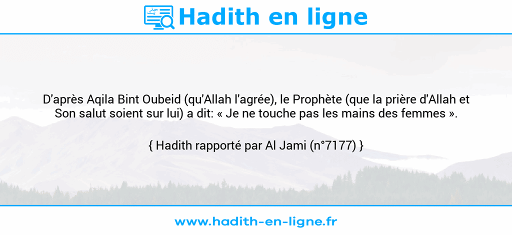 Une image avec le hadith : D'après Aqila Bint Oubeid (qu'Allah l'agrée), le Prophète (que la prière d'Allah et Son salut soient sur lui) a dit: « Je ne touche pas les mains des femmes ». Hadith rapporté par Al Jami (n°7177)